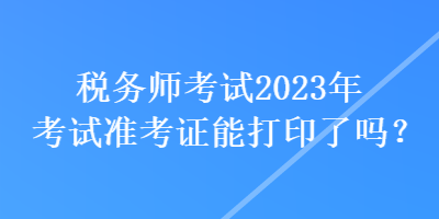 稅務師考試2023年考試準考證能打印了嗎？