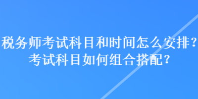 稅務(wù)師考試科目和時(shí)間怎么安排？考試科目如何組合搭配？