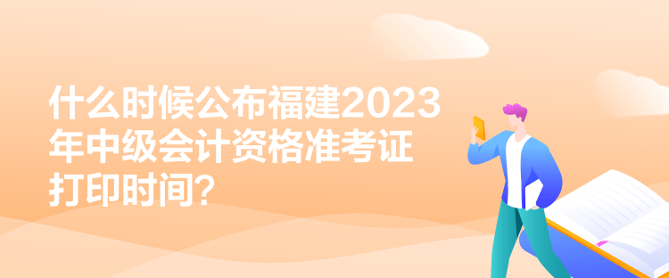 什么時候公布福建2023年中級會計資格準(zhǔn)考證打印時間？