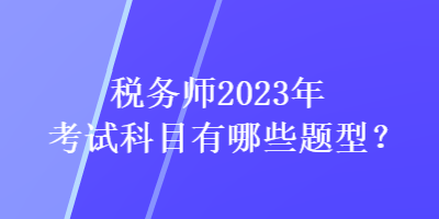 稅務(wù)師2023年考試科目有哪些題型？