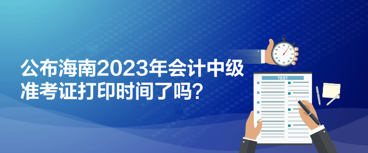 公布海南2023年會計(jì)中級準(zhǔn)考證打印時(shí)間了嗎？