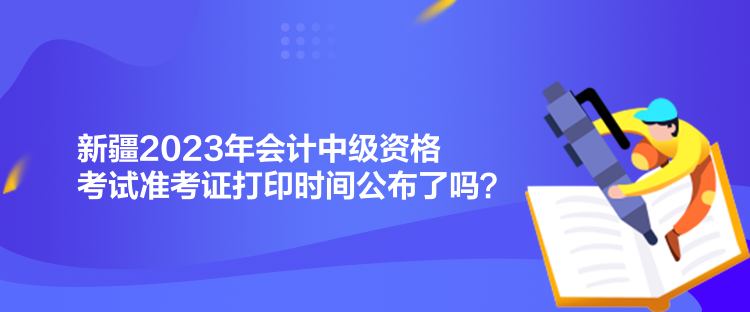 新疆2023年會計中級資格考試準(zhǔn)考證打印時間公布了嗎？