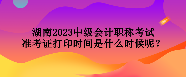 湖南2023中級(jí)會(huì)計(jì)職稱考試準(zhǔn)考證打印時(shí)間是什么時(shí)候呢？