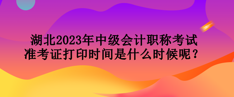 湖北2023年中級會計職稱考試準考證打印時間是什么時候呢？