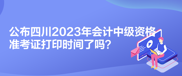 公布四川2023年會(huì)計(jì)中級(jí)資格準(zhǔn)考證打印時(shí)間了嗎？