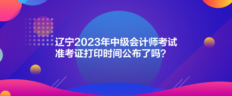 遼寧2023年中級(jí)會(huì)計(jì)師考試準(zhǔn)考證打印時(shí)間公布了嗎？