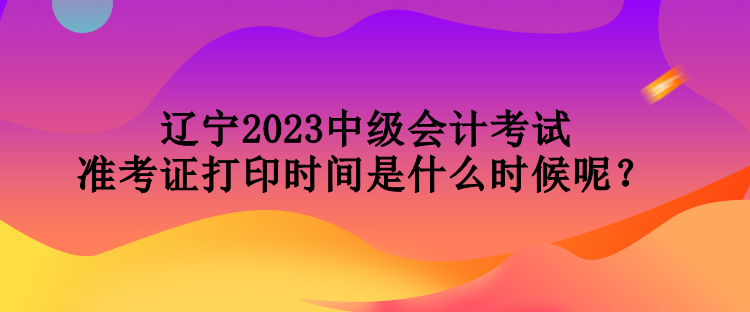 遼寧2023中級(jí)會(huì)計(jì)考試準(zhǔn)考證打印時(shí)間是什么時(shí)候呢？