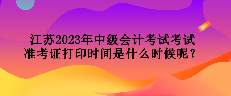 江蘇2023年中級會計(jì)考試考試準(zhǔn)考證打印時(shí)間是什么時(shí)候呢？