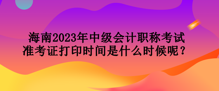 海南2023年中級會計職稱考試準考證打印時間是什么時候呢？