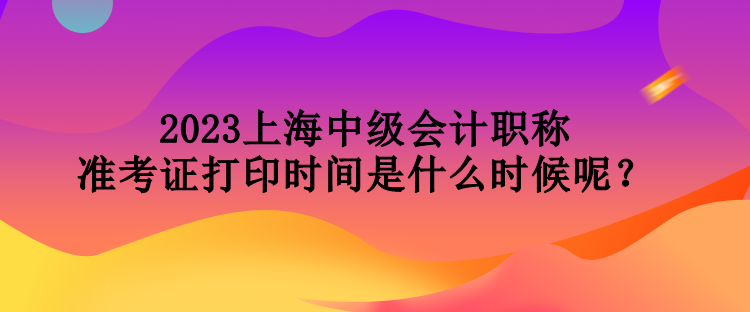 2023上海中級會計職稱準考證打印時間是什么時候呢？