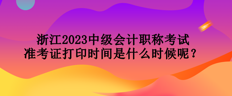 浙江2023中級會計職稱考試準考證打印時間是什么時候呢？