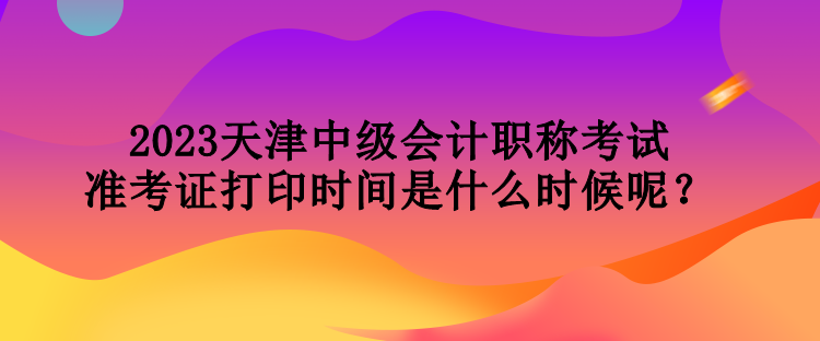 2023天津中級會計職稱考試準(zhǔn)考證打印時間是什么時候呢？