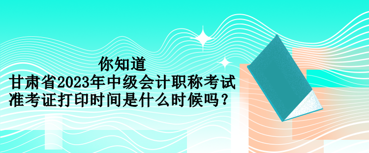 你知道甘肅省2023年中級會計(jì)職稱考試準(zhǔn)考證打印時(shí)間是什么時(shí)候嗎？