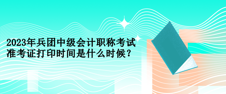 2023年兵團(tuán)中級(jí)會(huì)計(jì)職稱(chēng)考試準(zhǔn)考證打印時(shí)間是什么時(shí)候？