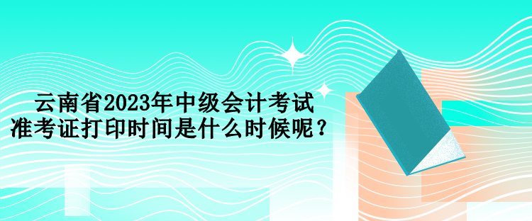 云南省2023年中級會計考試準考證打印時間是什么時候呢？