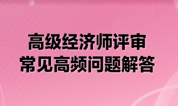 高級經(jīng)濟(jì)師評審常見高頻問題解答