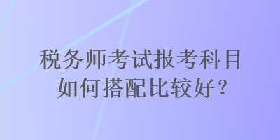 稅務(wù)師考試報(bào)考科目如何搭配比較好？