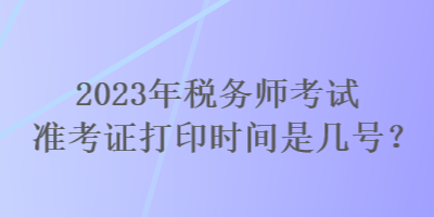 2023年稅務(wù)師考試準(zhǔn)考證打印時間是幾號？