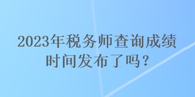 2023年稅務(wù)師查詢成績時(shí)間發(fā)布了嗎？