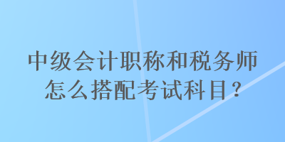 中級(jí)會(huì)計(jì)職稱和稅務(wù)師怎么搭配考試科目？