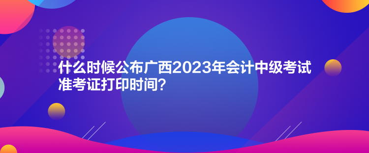 什么時候公布廣西2023年會計中級考試準考證打印時間？