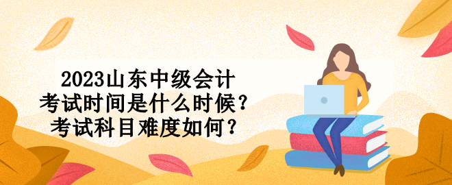 2023山東中級會計考試時間是什么時候？考試科目難度如何？