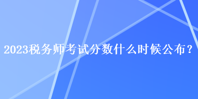 2023稅務師考試分數(shù)什么時候公布？