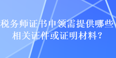 稅務(wù)師證書申領(lǐng)需提供哪些相關(guān)證件或證明材料？