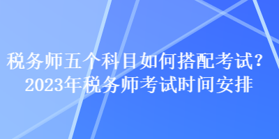 稅務(wù)師五個(gè)科目如何搭配考試？2023年稅務(wù)師考試時(shí)間安排