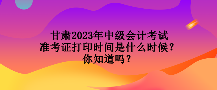 甘肅2023年中級(jí)會(huì)計(jì)考試準(zhǔn)考證打印時(shí)間是什么時(shí)候？你知道嗎？