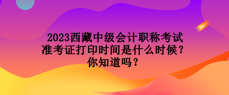 2023西藏中級(jí)會(huì)計(jì)職稱考試準(zhǔn)考證打印時(shí)間是什么時(shí)候？你知道嗎？