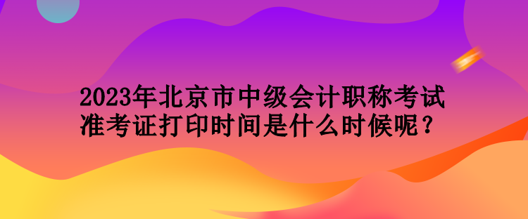 2023年北京市中級會計職稱考試準(zhǔn)考證打印時間是什么時候呢？