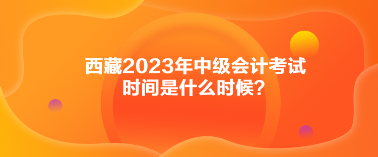 西藏2023年中級會計考試時間是什么時候？