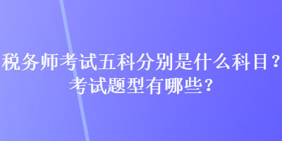 稅務(wù)師考試五科分別是什么科目？考試題型有哪些？