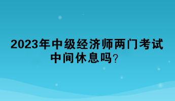 2023年中級經(jīng)濟(jì)師兩門考試中間休息嗎？