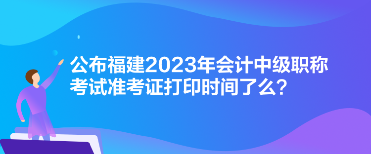 公布福建2023年會(huì)計(jì)中級(jí)職稱考試準(zhǔn)考證打印時(shí)間了么？