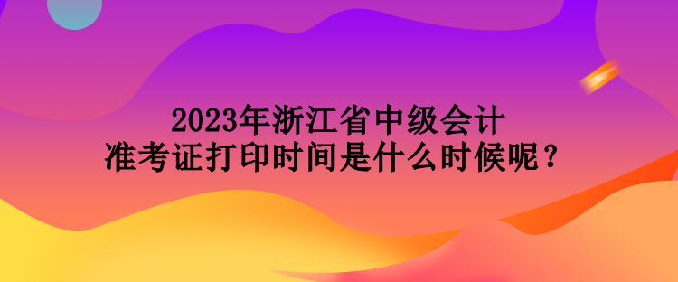 2023年浙江省中級會計準考證打印時間是什么時候呢？