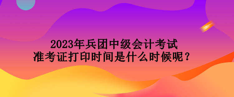 2023年兵團中級會計考試準(zhǔn)考證打印時間是什么時候呢？