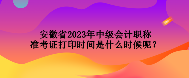 安徽省2023年中級會計職稱準(zhǔn)考證打印時間是什么時候呢？