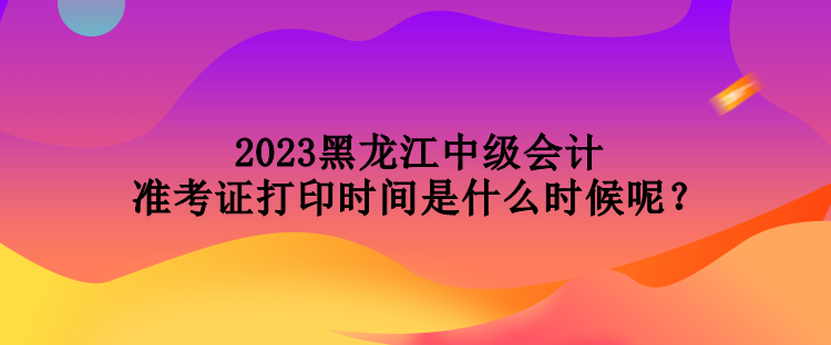 2023黑龍江中級會計準考證打印時間是什么時候呢？