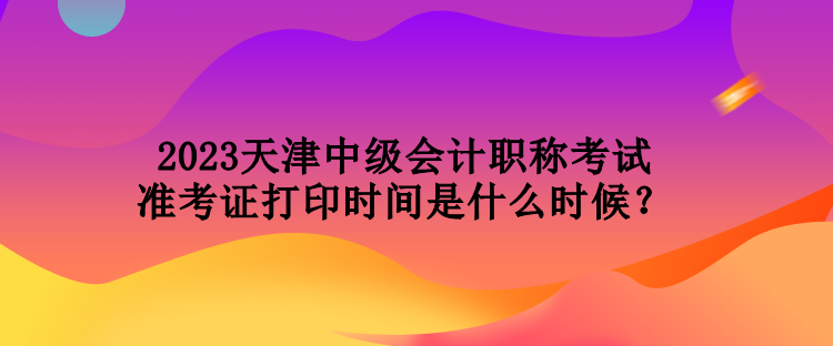 2023天津中級會計職稱考試準考證打印時間是什么時候？