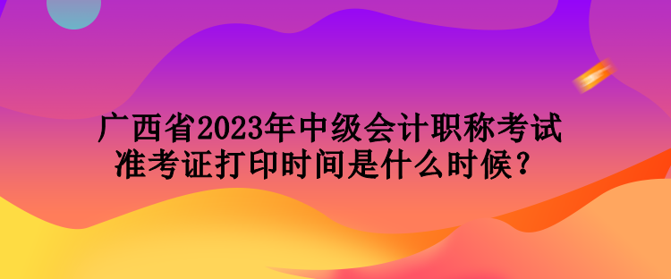 廣西省2023年中級會計職稱考試準(zhǔn)考證打印時間是什么時候？