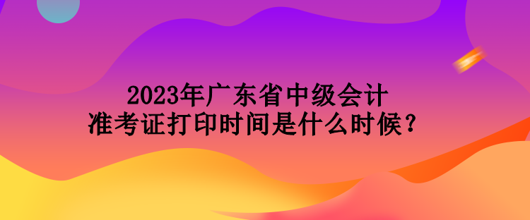 2023年廣東省中級(jí)會(huì)計(jì)準(zhǔn)考證打印時(shí)間是什么時(shí)候？