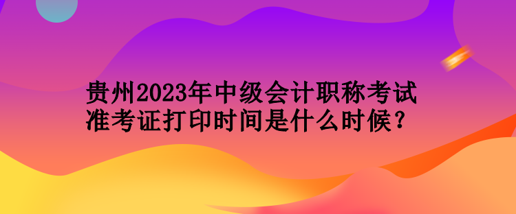 貴州2023年中級(jí)會(huì)計(jì)職稱(chēng)考試準(zhǔn)考證打印時(shí)間是什么時(shí)候？