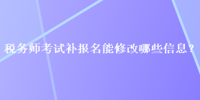 稅務(wù)師考試補(bǔ)報(bào)名能修改哪些信息？