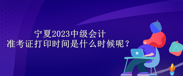 寧夏2023中級會計準(zhǔn)考證打印時間是什么時候呢？