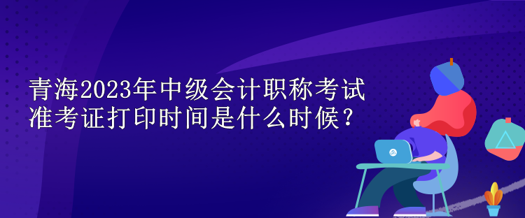 青海2023年中級(jí)會(huì)計(jì)職稱考試準(zhǔn)考證打印時(shí)間是什么時(shí)候？