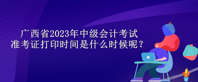 廣西省2023年中級(jí)會(huì)計(jì)考試準(zhǔn)考證打印時(shí)間是什么時(shí)候呢？