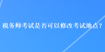 稅務師考試是否可以修改考試地點？