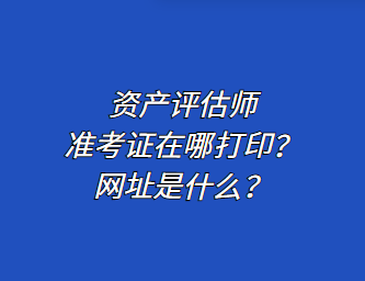 資產(chǎn)評估師準考證在哪打?。烤W(wǎng)址是什么？